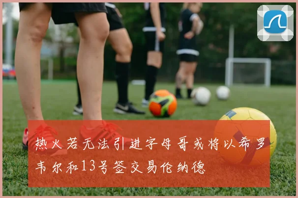 热火若无法引进字母哥或将以希罗韦尔和13号签交易伦纳德