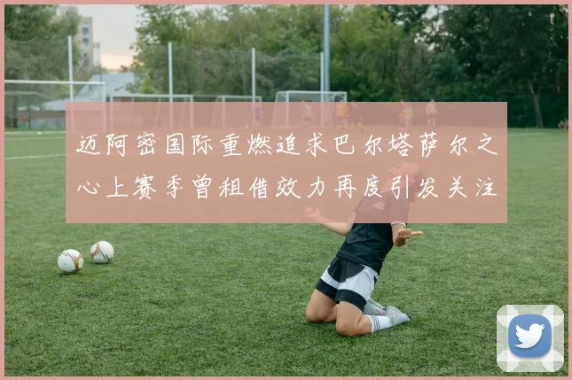 迈阿密国际重燃追求巴尔塔萨尔之心上赛季曾租借效力再度引发关注