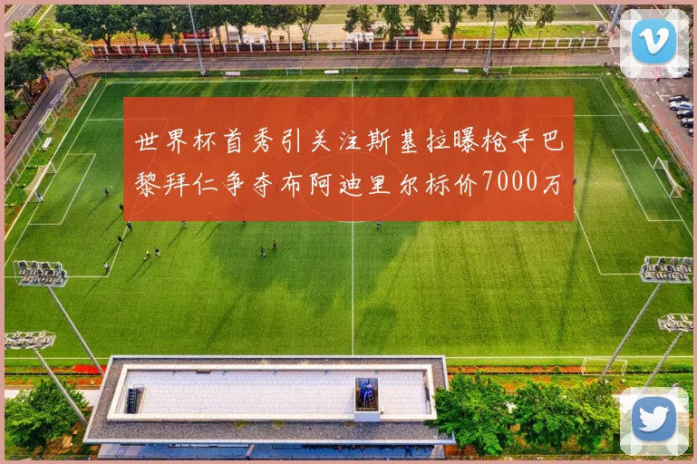 世界杯首秀引关注斯基拉曝枪手巴黎拜仁争夺布阿迪里尔标价7000万欧元