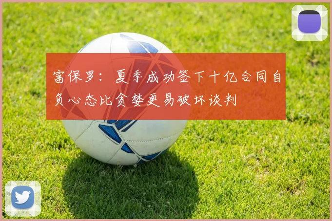 富保罗：夏季成功签下十亿合同自负心态比贪婪更易破坏谈判