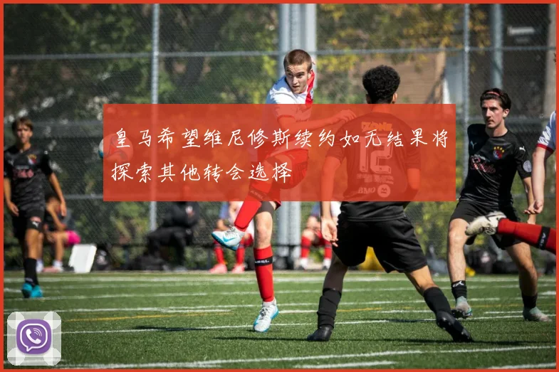 皇马希望维尼修斯续约如无结果将探索其他转会选择