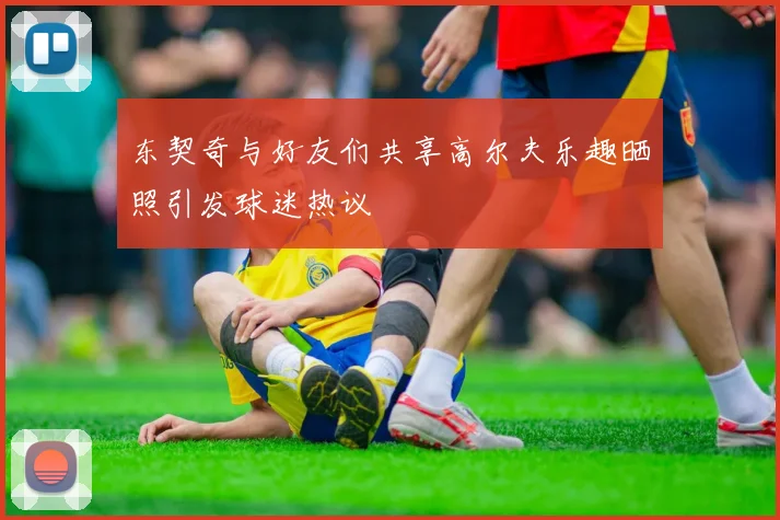 东契奇与好友们共享高尔夫乐趣晒照引发球迷热议