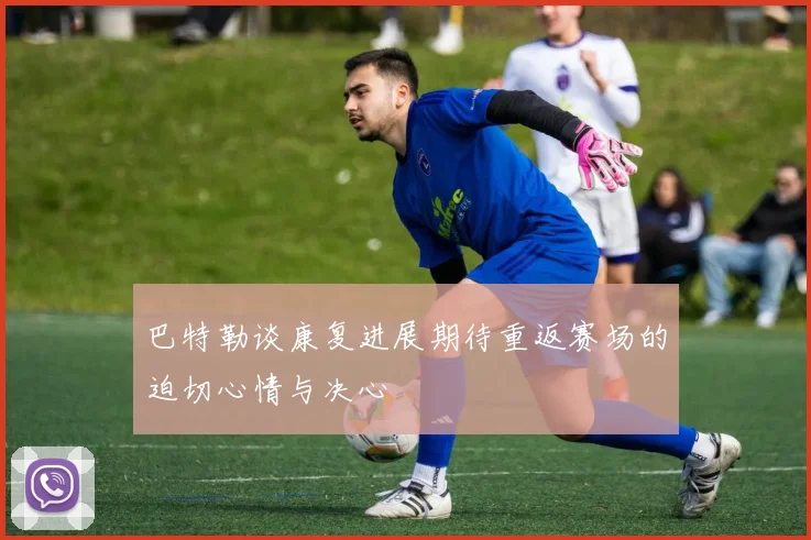 巴特勒谈康复进展期待重返赛场的迫切心情与决心