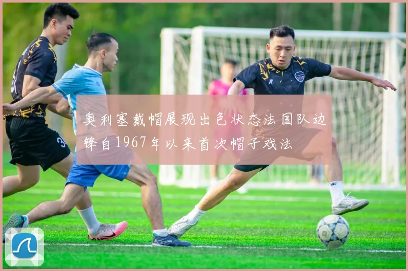 奥利塞戴帽展现出色状态法国队边锋自1967年以来首次帽子戏法