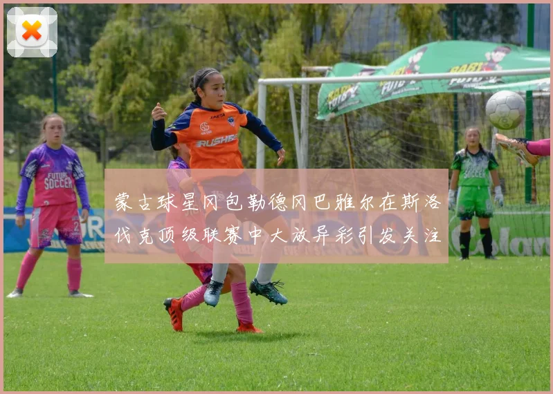 蒙古球星冈包勒德冈巴雅尔在斯洛伐克顶级联赛中大放异彩引发关注