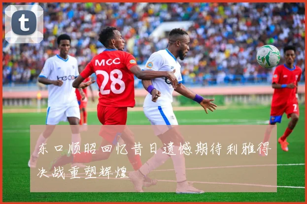 东口顺昭回忆昔日遗憾期待利雅得决战重塑辉煌