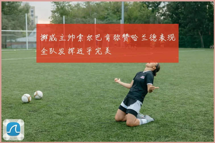 挪威主帅索尔巴肯称赞哈兰德表现全队发挥近乎完美