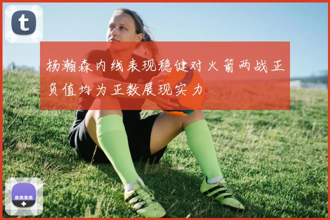 杨瀚森内线表现稳健对火箭两战正负值均为正数展现实力