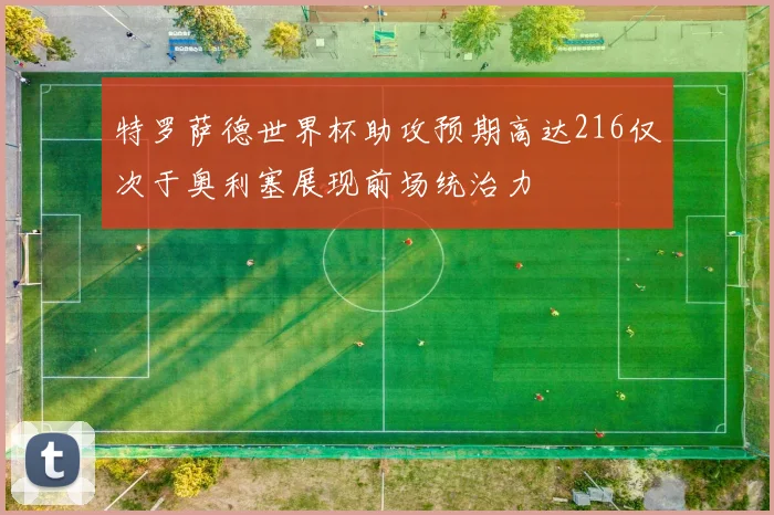 特罗萨德世界杯助攻预期高达216仅次于奥利塞展现前场统治力