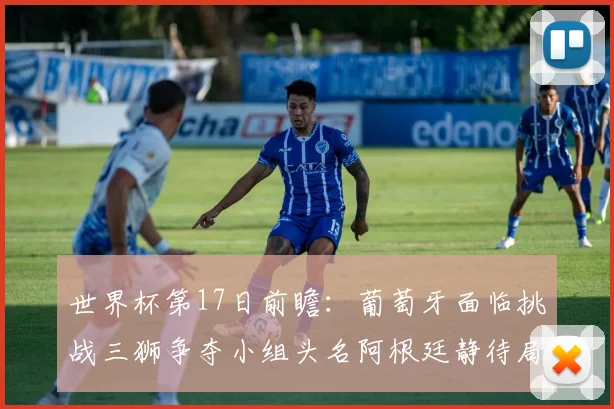 世界杯第17日前瞻：葡萄牙面临挑战三狮争夺小组头名阿根廷静待局势变化