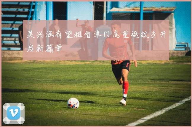 吴兴涵有望租借津门虎重返故乡开启新篇章