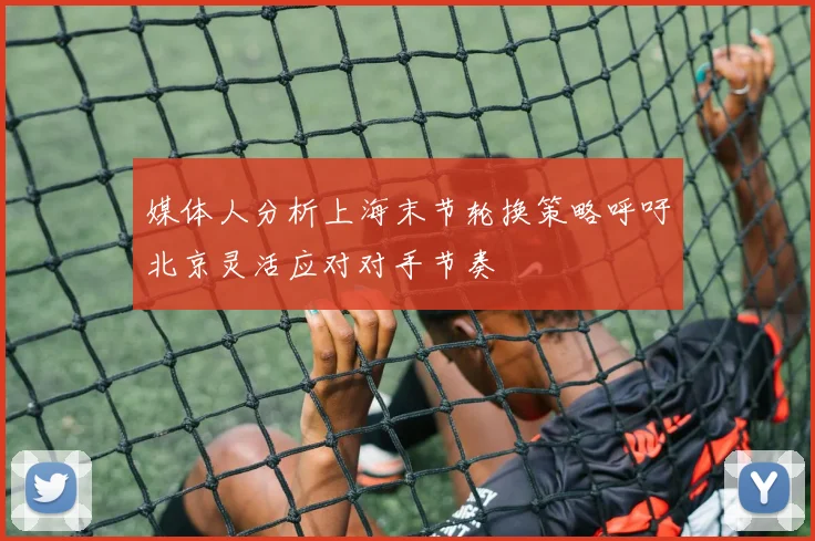 媒体人分析上海末节轮换策略呼吁北京灵活应对对手节奏