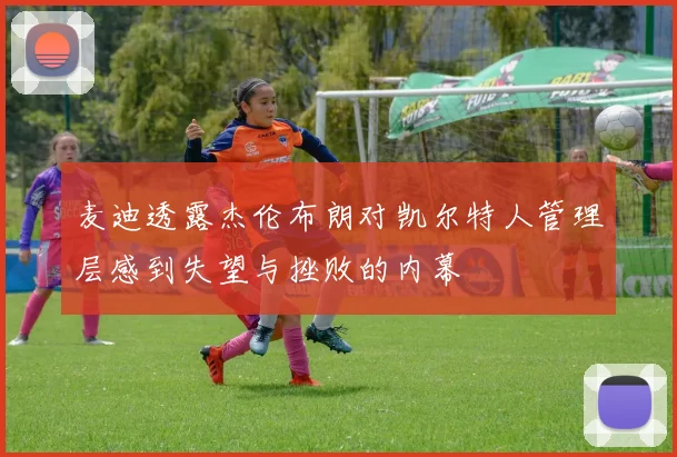 麦迪透露杰伦布朗对凯尔特人管理层感到失望与挫败的内幕